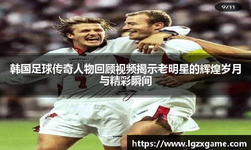 韩国足球传奇人物回顾视频揭示老明星的辉煌岁月与精彩瞬间
